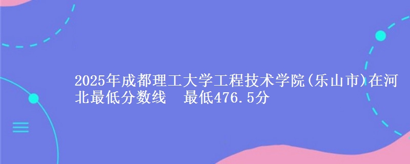 2025年成都理工大学工程技术学院(乐山市)在河北分数线：最低476.5分