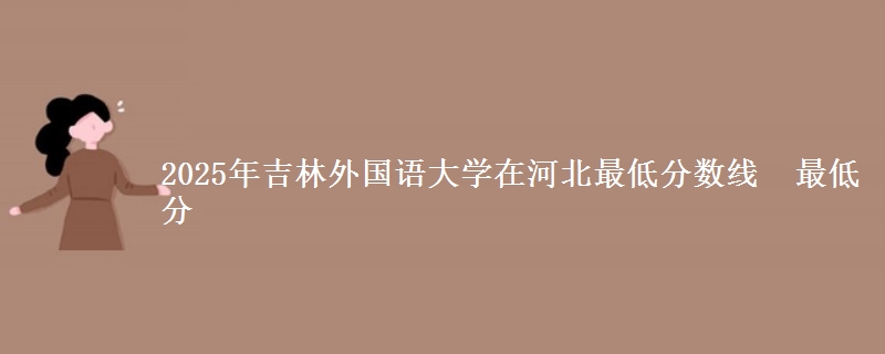 2025年吉林外国语大学在河北分数线：最低分