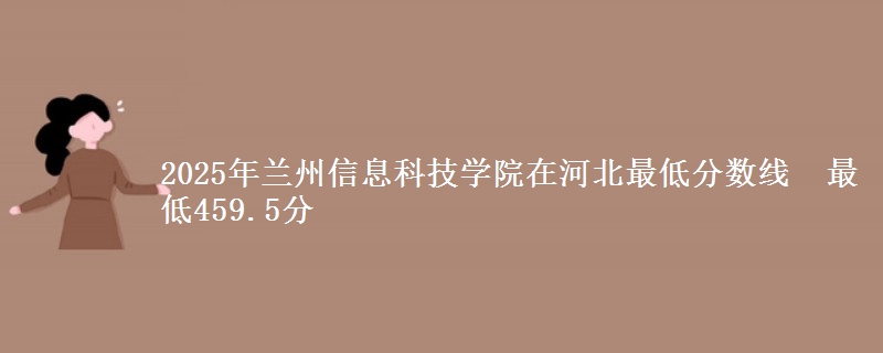 2025年兰州信息科技学院在河北最低分数线  最低459.5分