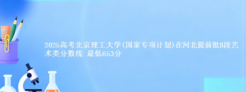 2025年北京理工大学(国家专项计划)在河北提前批B段艺术类分数线 最低653分