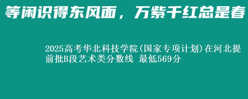 2025年华北科技学院(国家专项计划)在河北提前批B段艺术类分数线 最低569分