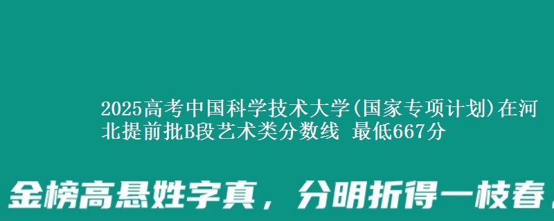 2025年中国科学技术大学(国家专项计划)在河北提前批B段艺术类分数线 最低667分