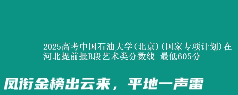 2025年中国石油大学(北京)(国家专项计划)在河北提前批B段艺术类分数线 最低605分