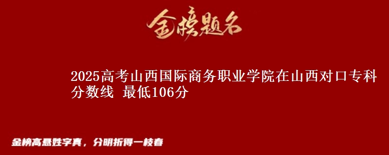 2025高考山西国际商务职业学院在山西对口专科分数线 最低106分