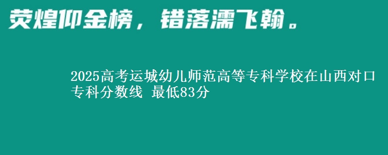2025高考运城幼儿师范高等专科学校在山西对口专科分数线 最低83分