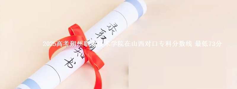 2025高考朔州职业技术学院在山西对口专科分数线 最低73分