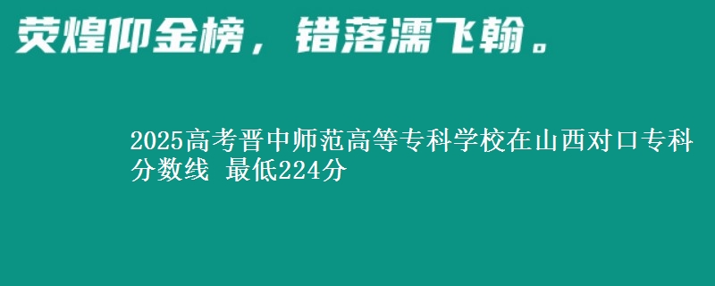 2025高考晋中师范高等专科学校在山西对口专科分数线 最低224分