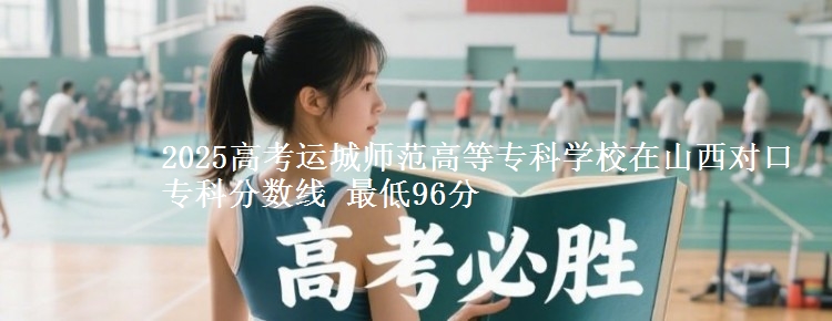 2025高考运城师范高等专科学校在山西对口专科分数线 最低96分