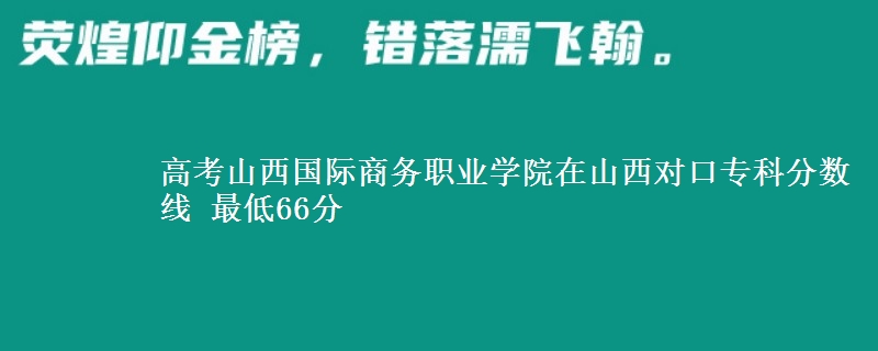 高考山西国际商务职业学院在山西对口专科分数线 最低66分