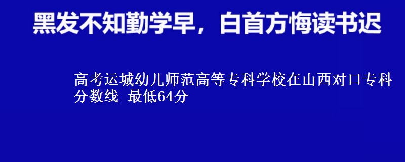 高考运城幼儿师范高等专科学校在山西对口专科分数线 最低64分