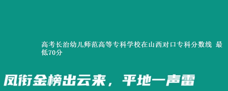 高考长治幼儿师范高等专科学校在山西对口专科分数线 最低70分
