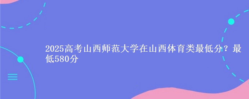 2025高考山西师范大学在山西体育类最低分？最低580分