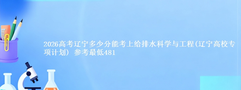2026辽宁多少分能考上给排水科学与工程(辽宁高校专项计划) 参考最低481