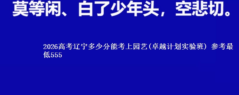 2026辽宁多少分能考上园艺(卓越计划实验班) 参考最低555