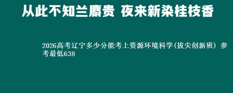 2026辽宁多少分能考上资源环境科学(拔尖创新班) 参考最低638