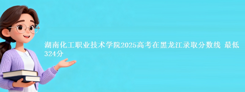 湖南化工职业技术学院2025高考黑龙江分数线 最低324分
