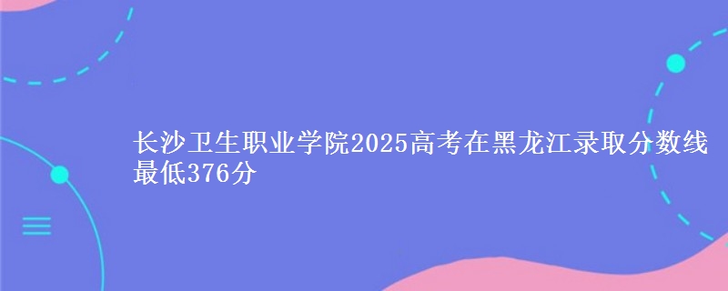 长沙卫生职业学院2025高考黑龙江分数线 最低376分
