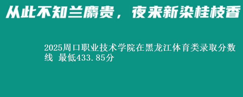 2025周口职业技术学院在黑龙江体育类录取分数线 最低433.85分