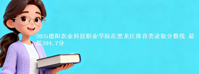 2025德阳农业科技职业学院在黑龙江体育类录取分数线 最低394.7分