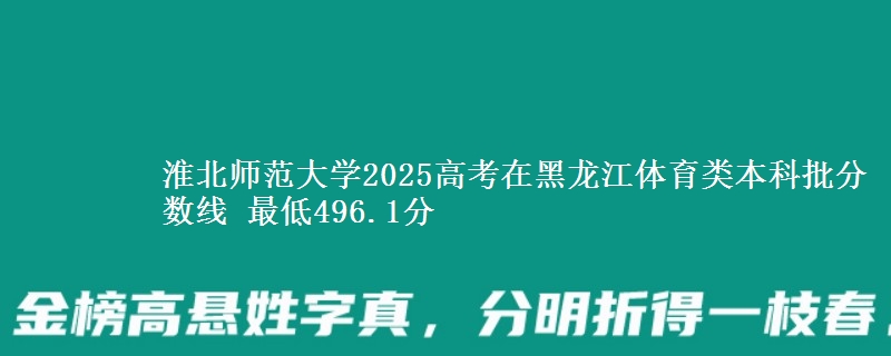 淮北师范大学2025高考在黑龙江体育类本科批分数线 最低496.1分
