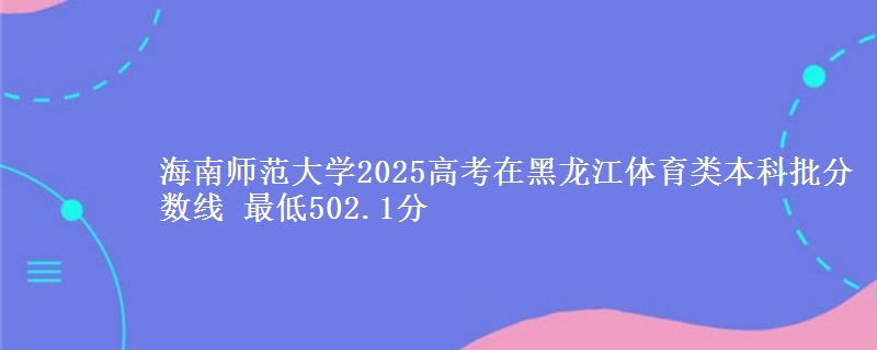 海南师范大学2025高考在黑龙江体育类本科批分数线 最低502.1分