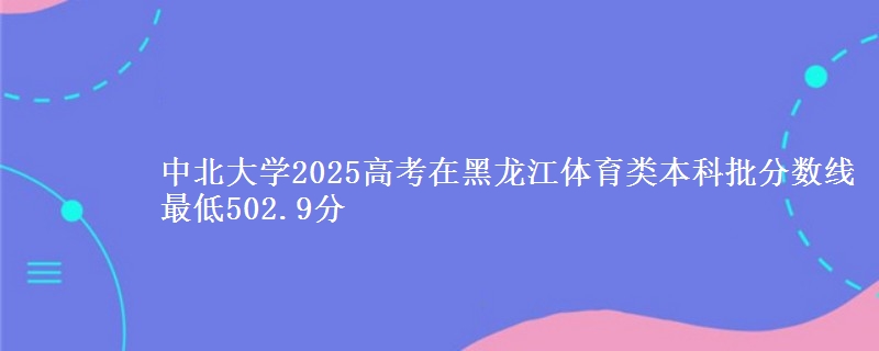 中北大学2025高考在黑龙江体育类本科批分数线 最低502.9分