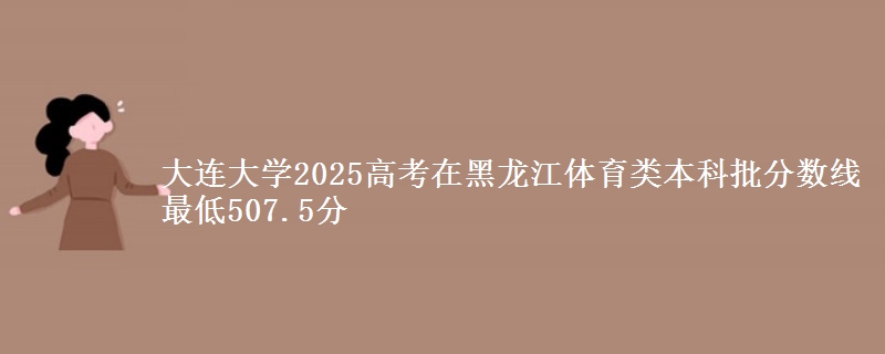 大连大学2025高考在黑龙江体育类本科批分数线 最低507.5分