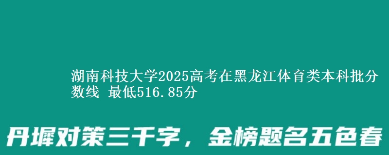 湖南科技大学2025高考在黑龙江体育类本科批分数线 最低516.85分