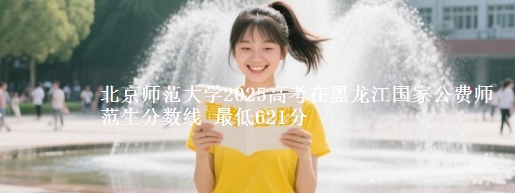 北京师范大学2025年在黑龙江国家公费师范生分数线 最低621分