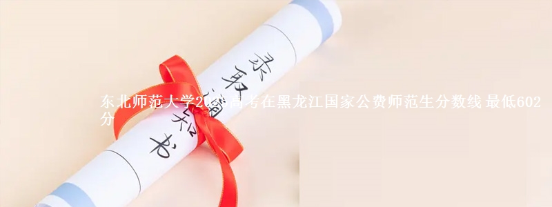 东北师范大学2025年在黑龙江国家公费师范生分数线 最低602分