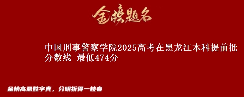 中国刑事警察学院2025年在黑龙江本科提前批分数线 最低474分