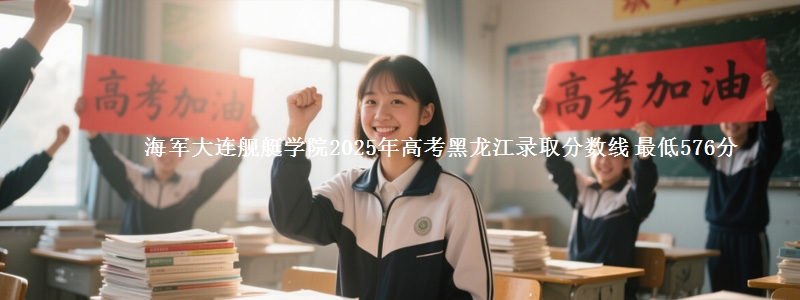 海军大连舰艇学院2025年高考黑龙江录取分数线 最低576分