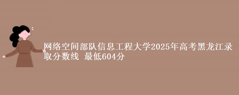 网络空间部队信息工程大学2025年高考黑龙江录取分数线 最低604分
