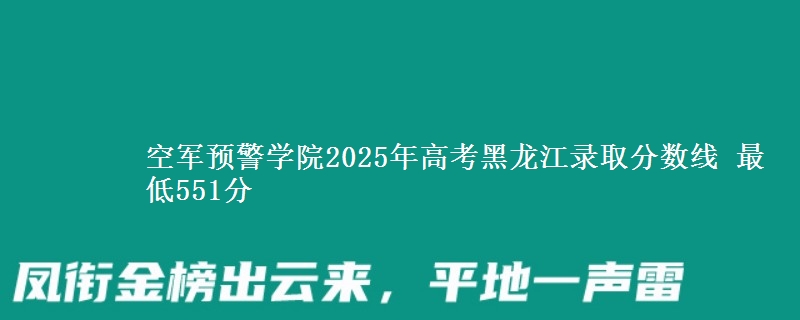 空军预警学院2025年高考黑龙江录取分数线 最低551分
