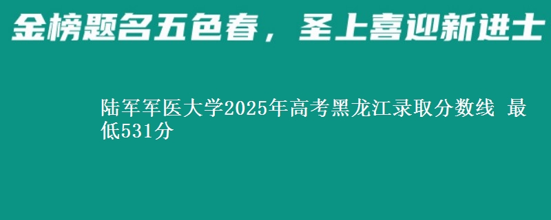 陆军军医大学2025年高考黑龙江录取分数线 最低531分