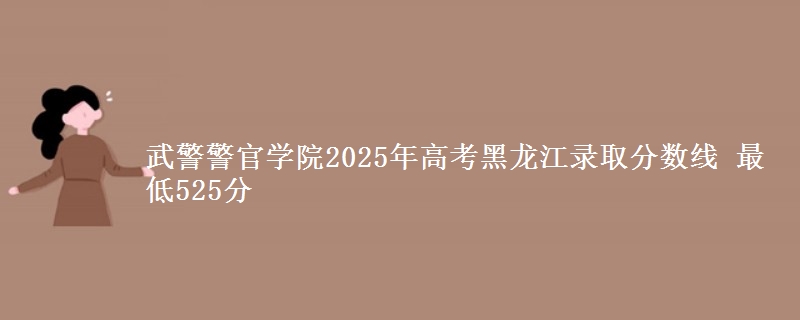武警警官学院2025年高考黑龙江录取分数线 最低525分