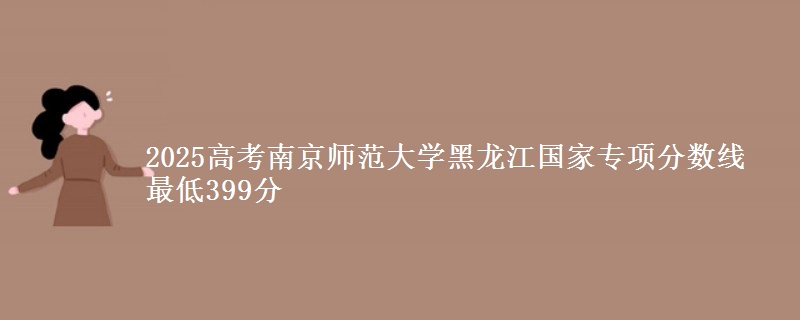 2025年南京师范大学黑龙江国家专项分数线 最低399分