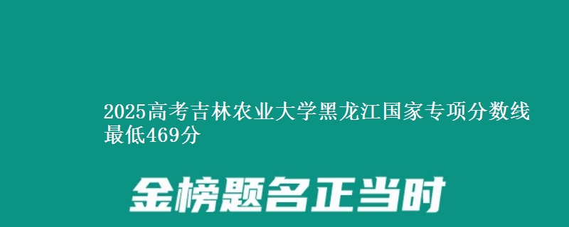 2025年吉林农业大学黑龙江国家专项分数线 最低469分