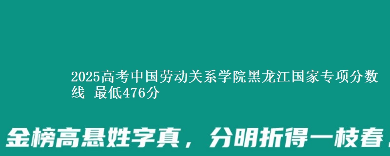 2025年中国劳动关系学院黑龙江国家专项分数线 最低476分