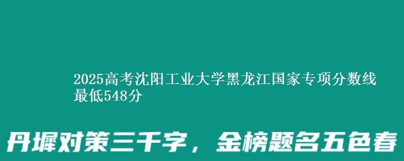 2025年沈阳工业大学黑龙江国家专项分数线 最低548分