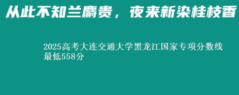 2025年大连交通大学黑龙江国家专项分数线 最低558分