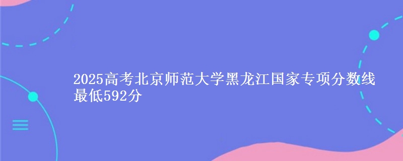 2025年北京师范大学黑龙江国家专项分数线 最低592分