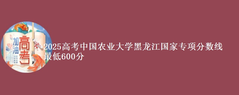 2025年中国农业大学黑龙江国家专项分数线 最低600分