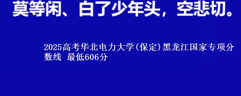2025年华北电力大学(保定)黑龙江国家专项分数线 最低606分
