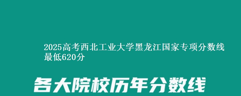 2025年西北工业大学黑龙江国家专项分数线 最低620分
