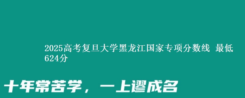 2025年复旦大学黑龙江国家专项分数线 最低624分