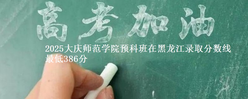 2025大庆师范学院预科班在黑龙江录取分数线 最低386分