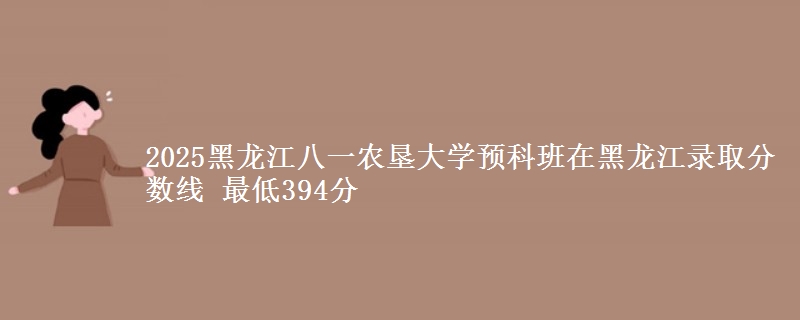 2025黑龙江八一农垦大学预科班在黑龙江录取分数线 最低394分