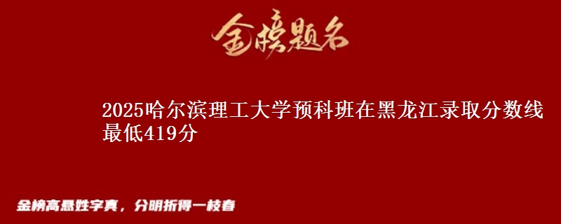 2025哈尔滨理工大学预科班在黑龙江录取分数线 最低419分