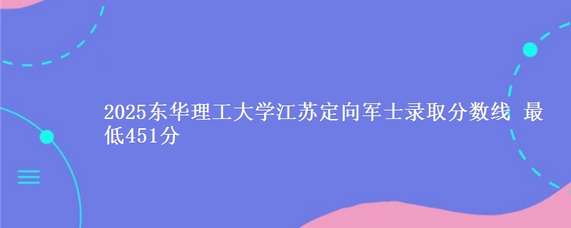 2025东华理工大学江苏定向军士录取分数线 最低451分